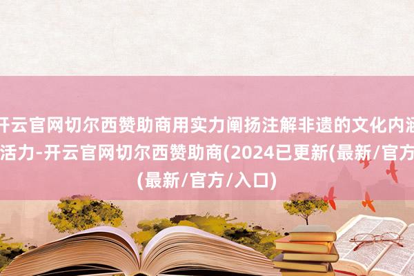 开云官网切尔西赞助商用实力阐扬注解非遗的文化内涵与立异活力-开云官网切尔西赞助商(2024已更新(最新/官方/入口)