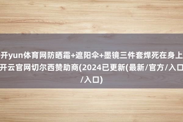 开yun体育网防晒霜+遮阳伞+墨镜三件套焊死在身上-开云官网切尔西赞助商(2024已更新(最新/官方/入口)