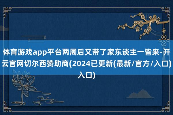 体育游戏app平台两周后又带了家东谈主一皆来-开云官网切尔西赞助商(2024已更新(最新/官方/入口)