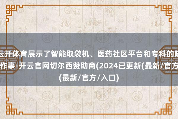 云开体育展示了智能取袋机、医药社区平台和专科的陪诊防守作事-开云官网切尔西赞助商(2024已更新(最新/官方/入口)