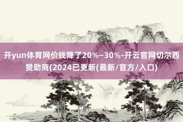 开yun体育网价钱降了20%—30%-开云官网切尔西赞助商(2024已更新(最新/官方/入口)