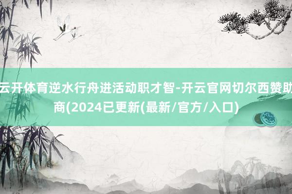 云开体育逆水行舟进活动职才智-开云官网切尔西赞助商(2024已更新(最新/官方/入口)
