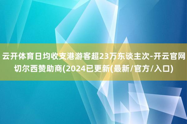 云开体育日均收支港游客超23万东谈主次-开云官网切尔西赞助商(2024已更新(最新/官方/入口)