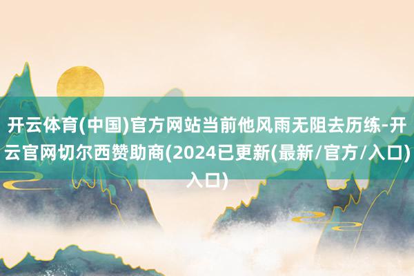开云体育(中国)官方网站当前他风雨无阻去历练-开云官网切尔西赞助商(2024已更新(最新/官方/入口)