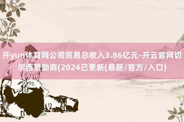 开yun体育网公司贸易总收入3.86亿元-开云官网切尔西赞助商(2024已更新(最新/官方/入口)