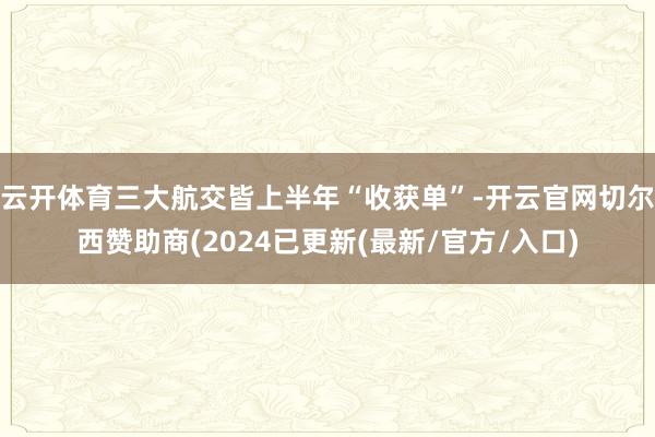 云开体育三大航交皆上半年“收获单”-开云官网切尔西赞助商(2024已更新(最新/官方/入口)