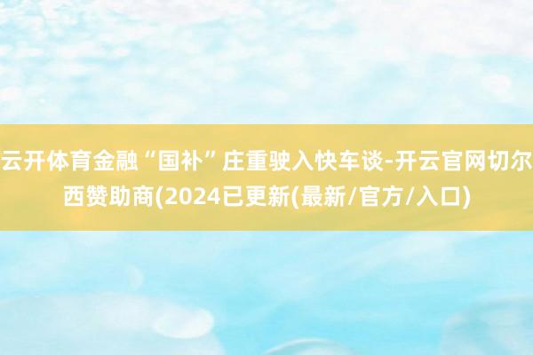 云开体育金融“国补”庄重驶入快车谈-开云官网切尔西赞助商(2024已更新(最新/官方/入口)