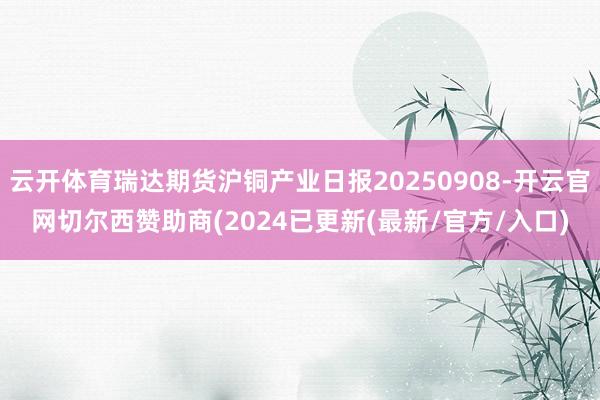 云开体育瑞达期货沪铜产业日报20250908-开云官网切尔西赞助商(2024已更新(最新/官方/入口)