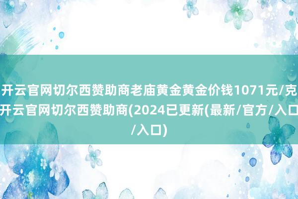 开云官网切尔西赞助商老庙黄金黄金价钱1071元/克-开云官网切尔西赞助商(2024已更新(最新/官方/入口)
