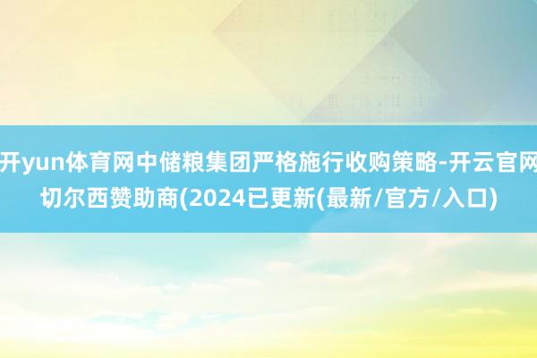 开yun体育网中储粮集团严格施行收购策略-开云官网切尔西赞助商(2024已更新(最新/官方/入口)