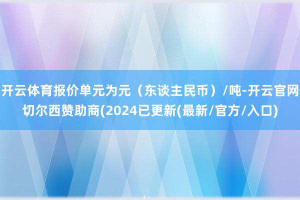 开云体育报价单元为元（东谈主民币）/吨-开云官网切尔西赞助商(2024已更新(最新/官方/入口)