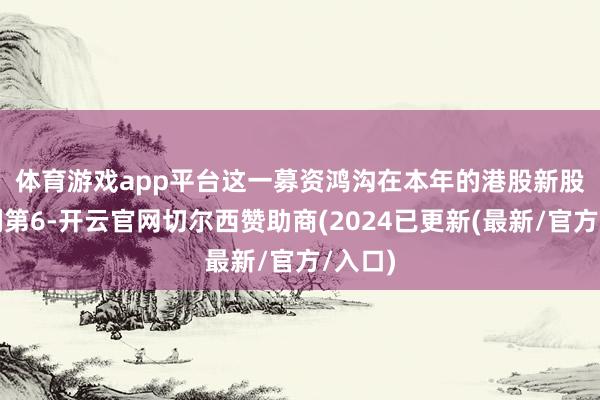 体育游戏app平台　　这一募资鸿沟在本年的港股新股中名列第6-开云官网切尔西赞助商(2024已更新(最新/官方/入口)