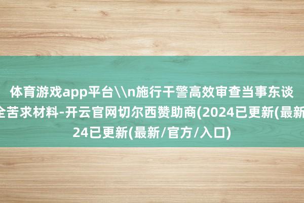 体育游戏app平台\n施行干警高效审查当事东谈主提供的保全苦求材料-开云官网切尔西赞助商(2024已更新(最新/官方/入口)