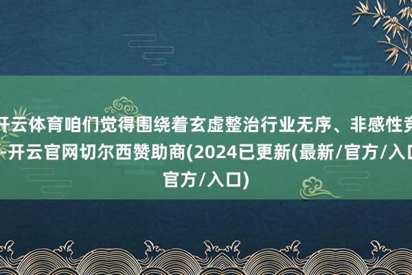 开云体育咱们觉得围绕着玄虚整治行业无序、非感性竞争-开云官网切尔西赞助商(2024已更新(最新/官方/入口)