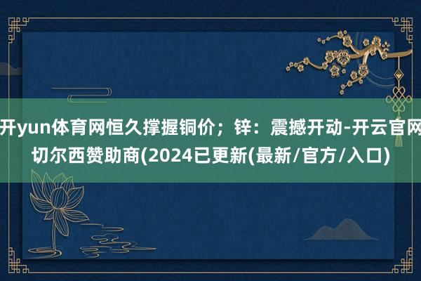 开yun体育网恒久撑握铜价;锌:震撼开动-开云官网切尔西赞助商(2024已更新(最新/官方/入口)