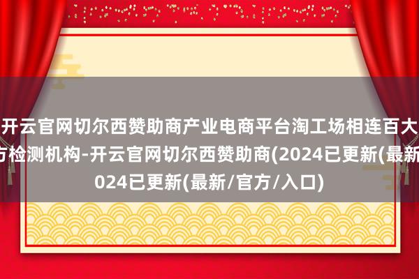 开云官网切尔西赞助商产业电商平台淘工场相连百大品牌和第三方检测机构-开云官网切尔西赞助商(2024已更新(最新/官方/入口)