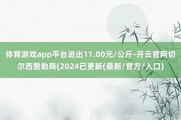体育游戏app平台进出11.00元/公斤-开云官网切尔西赞助商(2024已更新(最新/官方/入口)