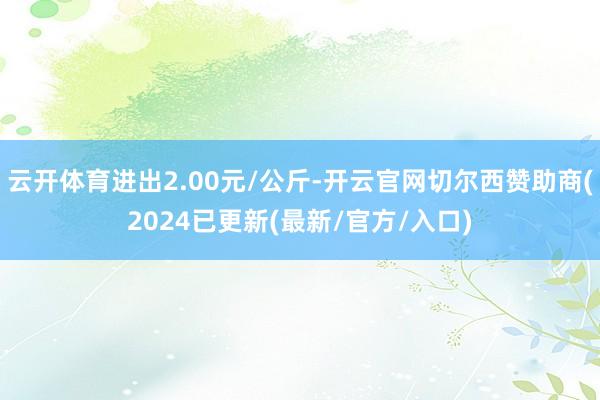 云开体育进出2.00元/公斤-开云官网切尔西赞助商(2024已更新(最新/官方/入口)