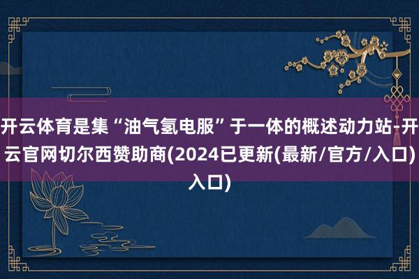 开云体育是集“油气氢电服”于一体的概述动力站-开云官网切尔西赞助商(2024已更新(最新/官方/入口)