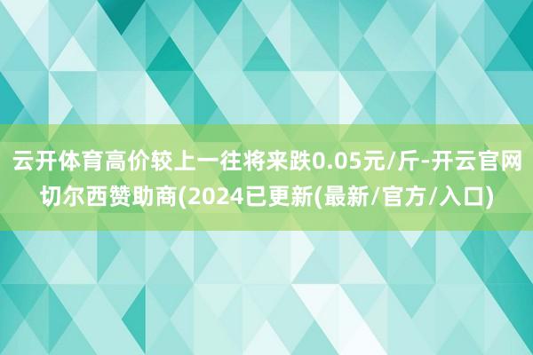 云开体育高价较上一往将来跌0.05元/斤-开云官网切尔西赞助商(2024已更新(最新/官方/入口)