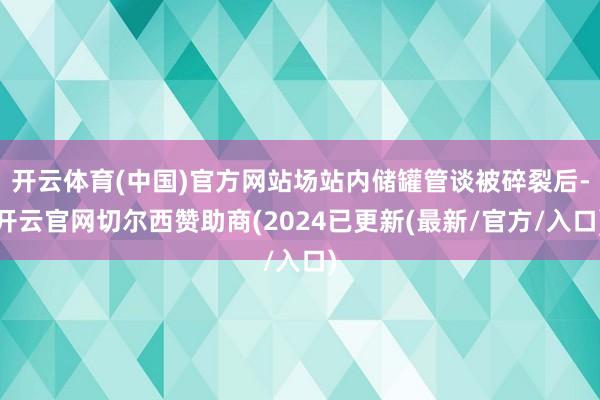 开云体育(中国)官方网站场站内储罐管谈被碎裂后-开云官网切尔西赞助商(2024已更新(最新/官方/入口)