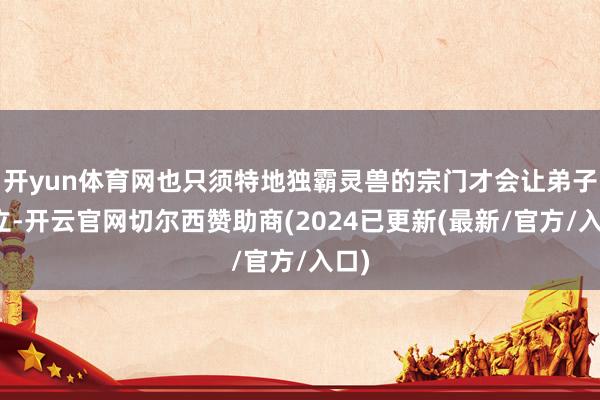 开yun体育网也只须特地独霸灵兽的宗门才会让弟子订立-开云官网切尔西赞助商(2024已更新(最新/官方/入口)