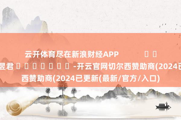 云开体育尽在新浪财经APP 包袱剪辑:卢昱君 -开云官网切尔西赞助商(2024已更新(最新/官方/入口)