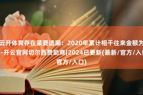云开体育存在紧要遗漏:2020年累计相干往来金额为16-开云官网切尔西赞助商(2024已更新(最新/官方/入口)