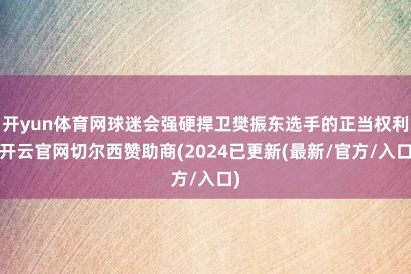 开yun体育网球迷会强硬捍卫樊振东选手的正当权利-开云官网切尔西赞助商(2024已更新(最新/官方/入口)