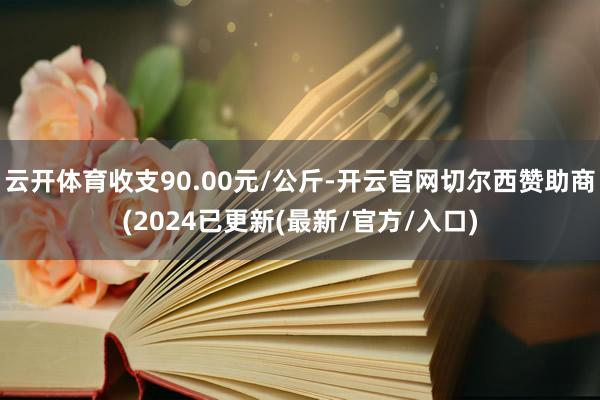 云开体育收支90.00元/公斤-开云官网切尔西赞助商(2024已更新(最新/官方/入口)