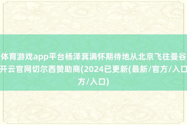体育游戏app平台杨泽萁满怀期待地从北京飞往曼谷-开云官网切尔西赞助商(2024已更新(最新/官方/入口)
