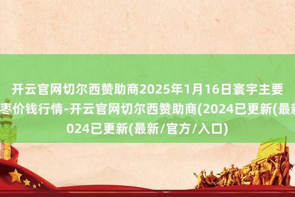 开云官网切尔西赞助商2025年1月16日寰宇主要批发市集金丝枣价钱行情-开云官网切尔西赞助商(2024已更新(最新/官方/入口)