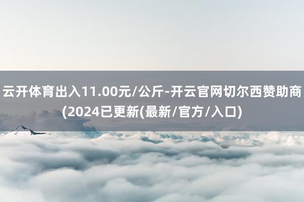 云开体育出入11.00元/公斤-开云官网切尔西赞助商(2024已更新(最新/官方/入口)