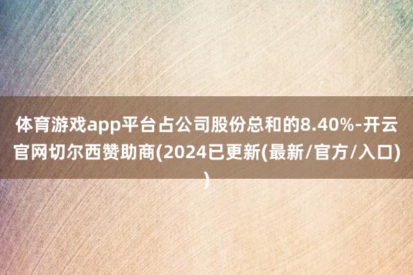 体育游戏app平台占公司股份总和的8.40%-开云官网切尔西赞助商(2024已更新(最新/官方/入口)