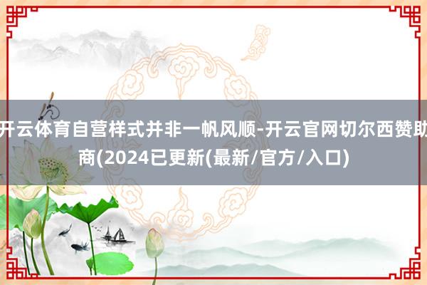 开云体育自营样式并非一帆风顺-开云官网切尔西赞助商(2024已更新(最新/官方/入口)